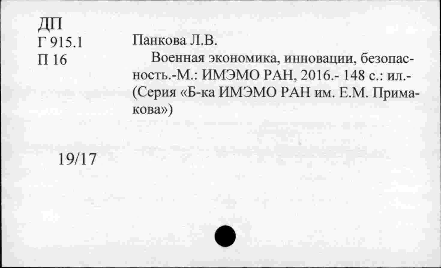 ﻿ДП
Г 915.1	Панкова Л.В.
П 16	Военная экономика, инновации, безопас-
ность.-М.: ИМЭМО РАН, 2016,- 148 с.: ил,-(Серия «Б-ка ИМЭМО РАН им. Е.М. Примакова»)
19/17